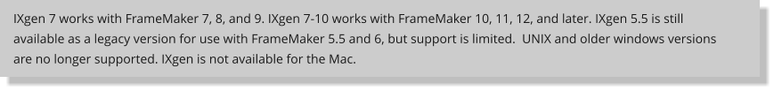 IXgen 7 works with FrameMaker 7, 8, and 9. IXgen 7-10 works with FrameMaker 10, 11, 12, and later. IXgen 5.5 is still available as a legacy version for use with FrameMaker 5.5 and 6, but support is limited.  UNIX and older windows versions are no longer supported. IXgen is not available for the Mac.