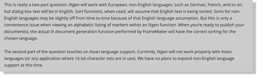 This is really a two-part question. IXgen will work with European, non-English languages, such as German, French, and so on, but dialog box text will be in English. Sort functions, when used, will assume that English text is being sorted. Sorts for non-English languages may be slightly off from time to time because of that English language assumption. But this is only a convenience issue when viewing an alphabetic listing of markers within an IXgen function. When you’re ready to publish your document(s), the actual IX document generation function performed by FrameMaker will have the correct sorting for the chosen language.  The second part of the question touches on Asian language support. Currently, IXgen will not work properly with Asian languages (or any application where 16-bit character sets are in use). We have no plans to expand non-English language support at this time.