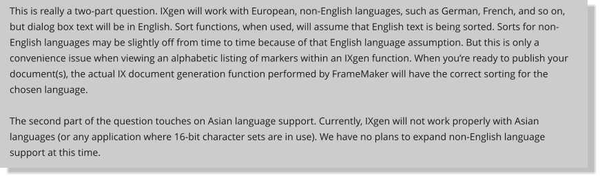 This is really a two-part question. IXgen will work with European, non-English languages, such as German, French, and so on, but dialog box text will be in English. Sort functions, when used, will assume that English text is being sorted. Sorts for non-English languages may be slightly off from time to time because of that English language assumption. But this is only a convenience issue when viewing an alphabetic listing of markers within an IXgen function. When youre ready to publish your document(s), the actual IX document generation function performed by FrameMaker will have the correct sorting for the chosen language.  The second part of the question touches on Asian language support. Currently, IXgen will not work properly with Asian languages (or any application where 16-bit character sets are in use). We have no plans to expand non-English language support at this time.