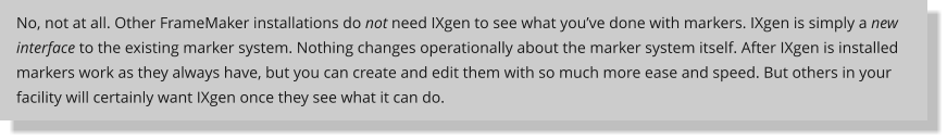 No, not at all. Other FrameMaker installations do not need IXgen to see what you’ve done with markers. IXgen is simply a new interface to the existing marker system. Nothing changes operationally about the marker system itself. After IXgen is installed markers work as they always have, but you can create and edit them with so much more ease and speed. But others in your facility will certainly want IXgen once they see what it can do.