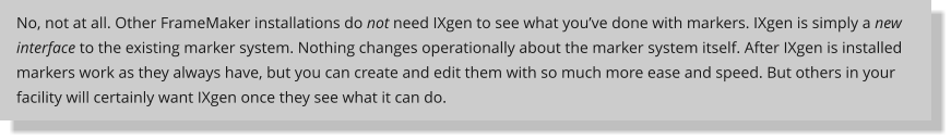 No, not at all. Other FrameMaker installations do not need IXgen to see what youve done with markers. IXgen is simply a new interface to the existing marker system. Nothing changes operationally about the marker system itself. After IXgen is installed markers work as they always have, but you can create and edit them with so much more ease and speed. But others in your facility will certainly want IXgen once they see what it can do.