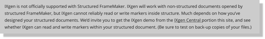 IXgen is not officially supported with Structured FrameMaker. IXgen will work with non-structured documents opened by structured FrameMaker, but IXgen cannot reliably read or write markers inside structure. Much depends on how youve designed your structured documents. Wed invite you to get the IXgen demo from the IXgen Central portion this site, and see whether IXgen can read and write markers within your structured document. (Be sure to test on back-up copies of your files.)