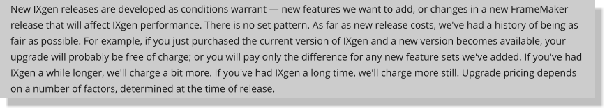 New IXgen releases are developed as conditions warrant  new features we want to add, or changes in a new FrameMaker release that will affect IXgen performance. There is no set pattern. As far as new release costs, we've had a history of being as fair as possible. For example, if you just purchased the current version of IXgen and a new version becomes available, your upgrade will probably be free of charge; or you will pay only the difference for any new feature sets we've added. If you've had IXgen a while longer, we'll charge a bit more. If you've had IXgen a long time, we'll charge more still. Upgrade pricing depends on a number of factors, determined at the time of release.