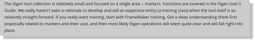 The IXgen tool collection is relatively small and focused on a single area -- markers. Functions are covered in the IXgen User's Guide. We really haven't seen a rationale to develop and sell an expensive entity (a training class) when the tool itself is so relatively straight-forward. If you really want training, start with FrameMaker training. Get a deep understanding there first (especially related to markers and their use), and then most likely IXgen operations will seem quite clear and will fall right into place.