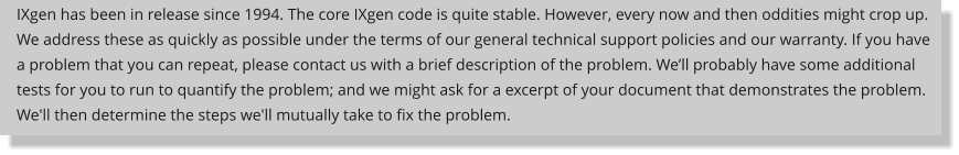 IXgen has been in release since 1994. The core IXgen code is quite stable. However, every now and then oddities might crop up. We address these as quickly as possible under the terms of our general technical support policies and our warranty. If you have a problem that you can repeat, please contact us with a brief description of the problem. Well probably have some additional tests for you to run to quantify the problem; and we might ask for a excerpt of your document that demonstrates the problem. We'll then determine the steps we'll mutually take to fix the problem.