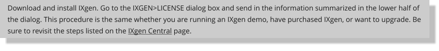 Download and install IXgen. Go to the IXGEN>LICENSE dialog box and send in the information summarized in the lower half of the dialog. This procedure is the same whether you are running an IXgen demo, have purchased IXgen, or want to upgrade. Be sure to revisit the steps listed on the IXgen Central page.