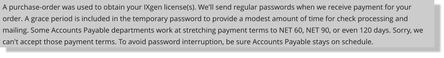 A purchase-order was used to obtain your IXgen license(s). We'll send regular passwords when we receive payment for your order. A grace period is included in the temporary password to provide a modest amount of time for check processing and mailing. Some Accounts Payable departments work at stretching payment terms to NET 60, NET 90, or even 120 days. Sorry, we can't accept those payment terms. To avoid password interruption, be sure Accounts Payable stays on schedule.