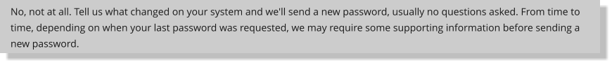 No, not at all. Tell us what changed on your system and we'll send a new password, usually no questions asked. From time to time, depending on when your last password was requested, we may require some supporting information before sending a new password.