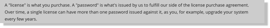 A "license" is what you purchase. A "password" is what's issued by us to fulfill our side of the license purchase agreement. Over time, a single license can have more than one password issued against it, as you, for example, upgrade your system every few years.