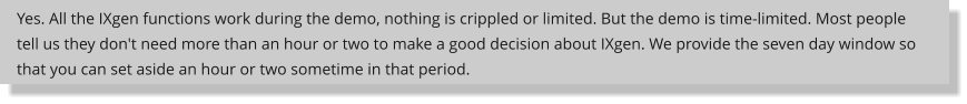 Yes. All the IXgen functions work during the demo, nothing is crippled or limited. But the demo is time-limited. Most people tell us they don't need more than an hour or two to make a good decision about IXgen. We provide the seven day window so that you can set aside an hour or two sometime in that period.