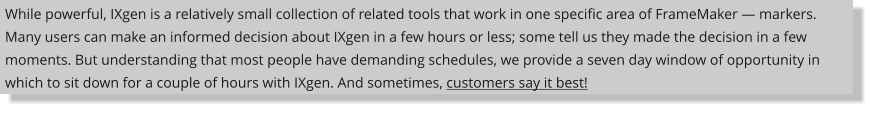 While powerful, IXgen is a relatively small collection of related tools that work in one specific area of FrameMaker  markers. Many users can make an informed decision about IXgen in a few hours or less; some tell us they made the decision in a few moments. But understanding that most people have demanding schedules, we provide a seven day window of opportunity in which to sit down for a couple of hours with IXgen. And sometimes, customers say it best!