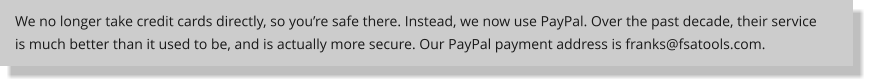 We no longer take credit cards directly, so youre safe there. Instead, we now use PayPal. Over the past decade, their service is much better than it used to be, and is actually more secure. Our PayPal payment address is franks@fsatools.com.