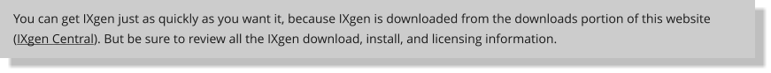 You can get IXgen just as quickly as you want it, because IXgen is downloaded from the downloads portion of this website (IXgen Central). But be sure to review all the IXgen download, install, and licensing information.