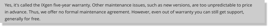 Yes, it's called the IXgen five-year warranty. Other maintenance issues, such as new versions, are too unpredictable to price in advance. Thus, we offer no formal maintenance agreement. However, even out of warranty you can still get support, generally for free.