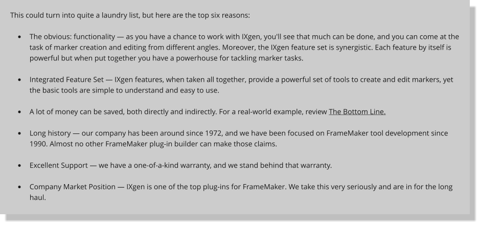 This could turn into quite a laundry list, but here are the top six reasons:  	The obvious: functionality  as you have a chance to work with IXgen, you'll see that much can be done, and you can come at the task of marker creation and editing from different angles. Moreover, the IXgen feature set is synergistic. Each feature by itself is powerful but when put together you have a powerhouse for tackling marker tasks.  	Integrated Feature Set  IXgen features, when taken all together, provide a powerful set of tools to create and edit markers, yet the basic tools are simple to understand and easy to use.  	A lot of money can be saved, both directly and indirectly. For a real-world example, review The Bottom Line.  	Long history  our company has been around since 1972, and we have been focused on FrameMaker tool development since 1990. Almost no other FrameMaker plug-in builder can make those claims.  	Excellent Support  we have a one-of-a-kind warranty, and we stand behind that warranty.  	Company Market Position  IXgen is one of the top plug-ins for FrameMaker. We take this very seriously and are in for the long haul.