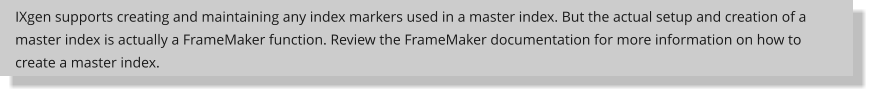 IXgen supports creating and maintaining any index markers used in a master index. But the actual setup and creation of a master index is actually a FrameMaker function. Review the FrameMaker documentation for more information on how to create a master index.